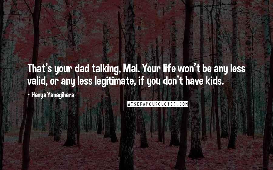 Hanya Yanagihara Quotes: That's your dad talking, Mal. Your life won't be any less valid, or any less legitimate, if you don't have kids.