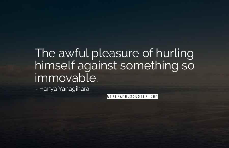 Hanya Yanagihara Quotes: The awful pleasure of hurling himself against something so immovable.