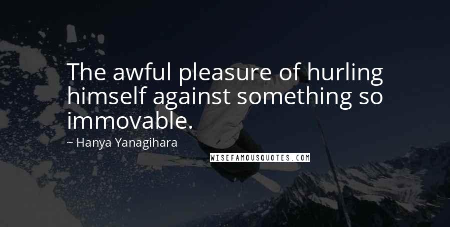 Hanya Yanagihara Quotes: The awful pleasure of hurling himself against something so immovable.