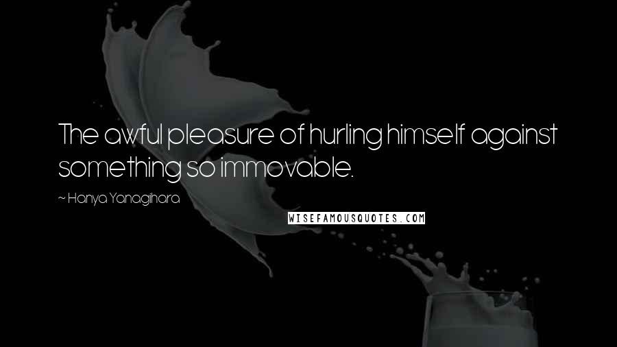 Hanya Yanagihara Quotes: The awful pleasure of hurling himself against something so immovable.