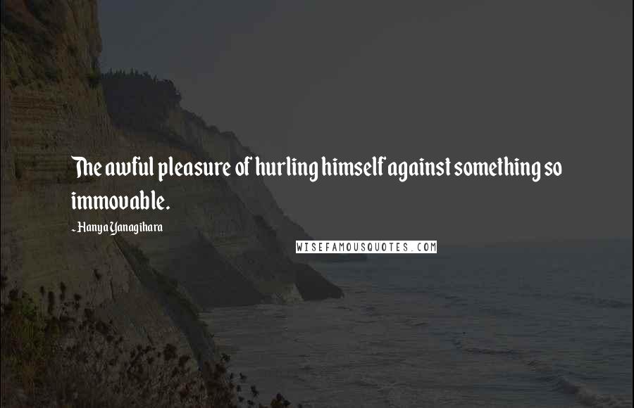 Hanya Yanagihara Quotes: The awful pleasure of hurling himself against something so immovable.