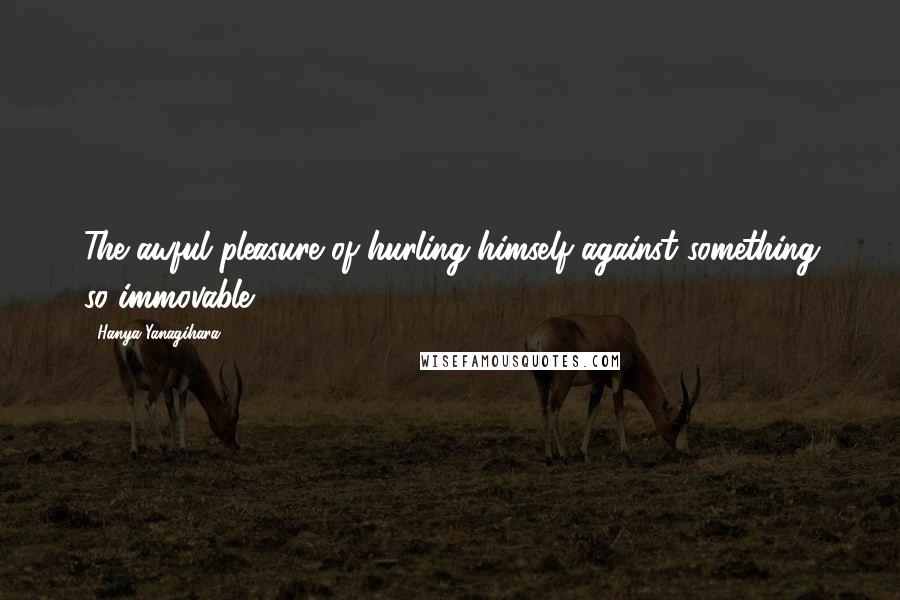 Hanya Yanagihara Quotes: The awful pleasure of hurling himself against something so immovable.