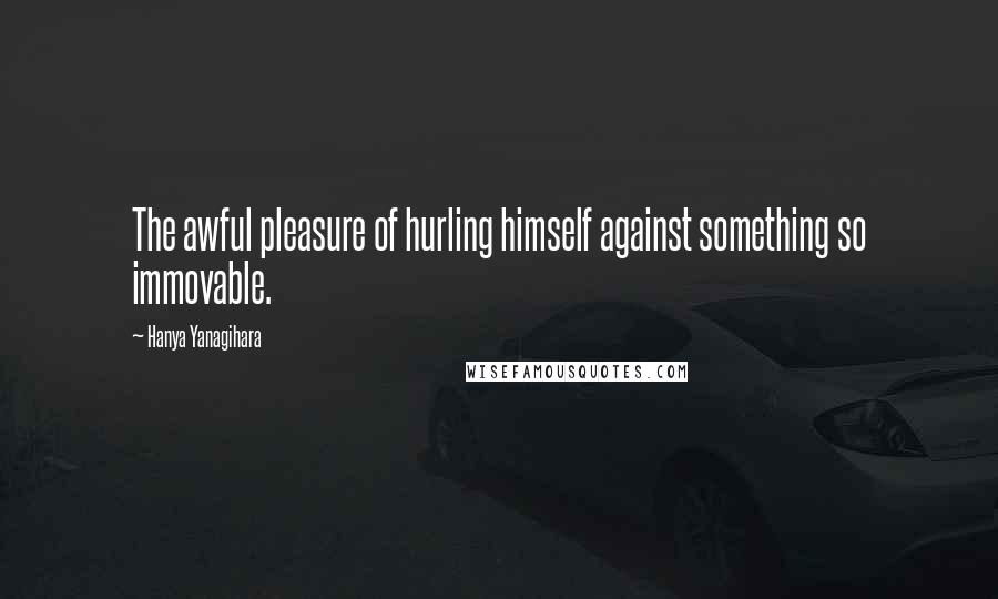 Hanya Yanagihara Quotes: The awful pleasure of hurling himself against something so immovable.