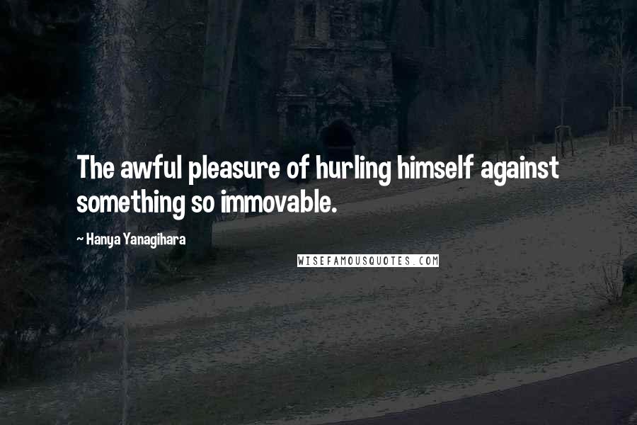 Hanya Yanagihara Quotes: The awful pleasure of hurling himself against something so immovable.