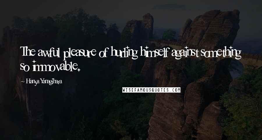 Hanya Yanagihara Quotes: The awful pleasure of hurling himself against something so immovable.