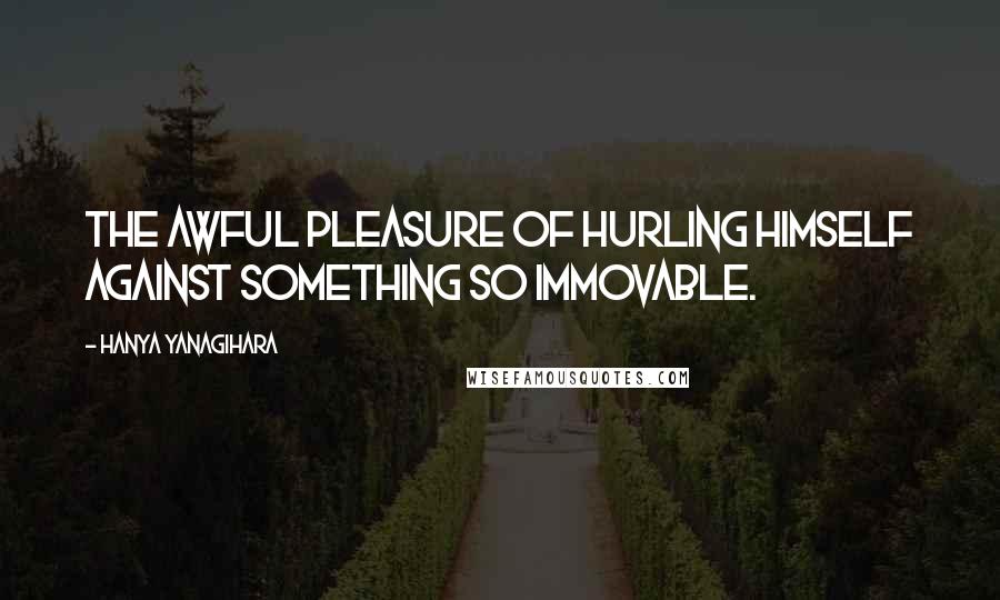 Hanya Yanagihara Quotes: The awful pleasure of hurling himself against something so immovable.