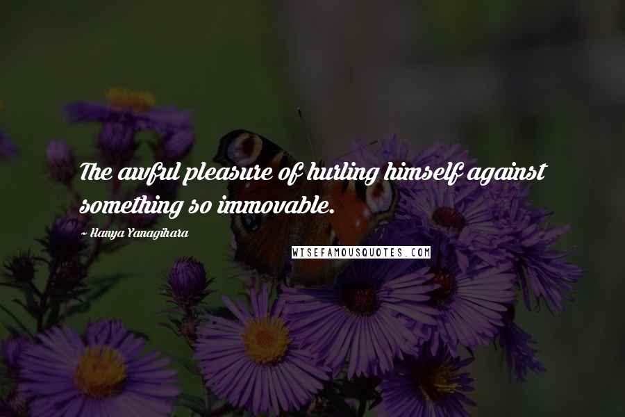 Hanya Yanagihara Quotes: The awful pleasure of hurling himself against something so immovable.