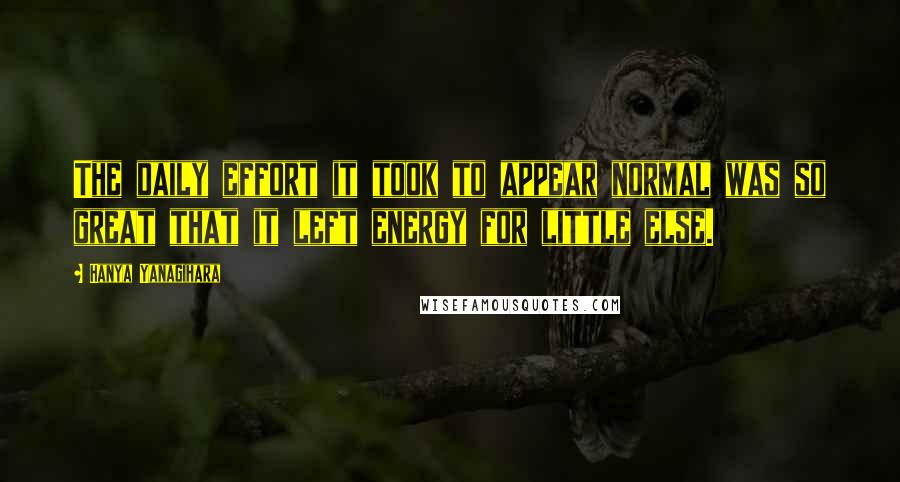 Hanya Yanagihara Quotes: The daily effort it took to appear normal was so great that it left energy for little else.