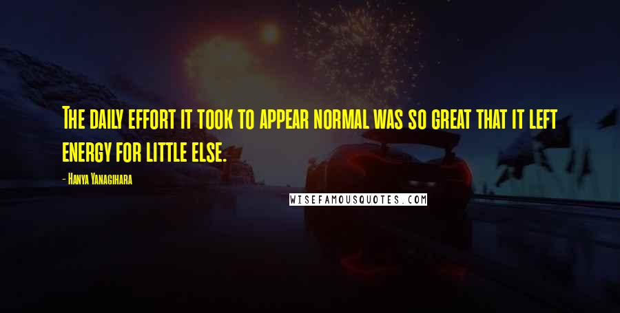 Hanya Yanagihara Quotes: The daily effort it took to appear normal was so great that it left energy for little else.