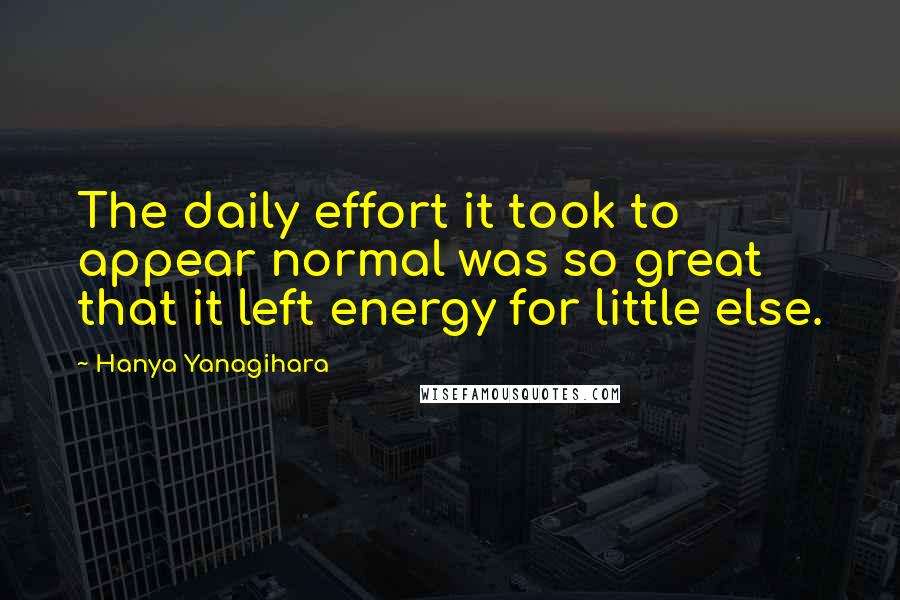 Hanya Yanagihara Quotes: The daily effort it took to appear normal was so great that it left energy for little else.