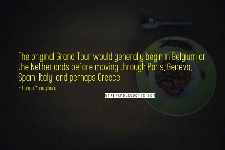 Hanya Yanagihara Quotes: The original Grand Tour would generally begin in Belgium or the Netherlands before moving through Paris, Geneva, Spain, Italy, and perhaps Greece.