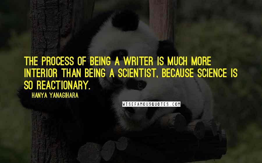 Hanya Yanagihara Quotes: The process of being a writer is much more interior than being a scientist, because science is so reactionary.