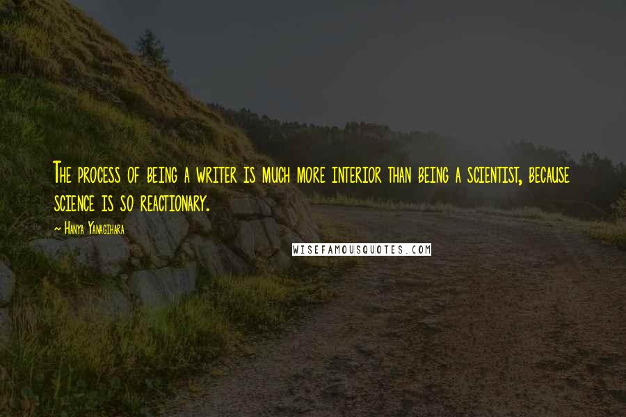 Hanya Yanagihara Quotes: The process of being a writer is much more interior than being a scientist, because science is so reactionary.