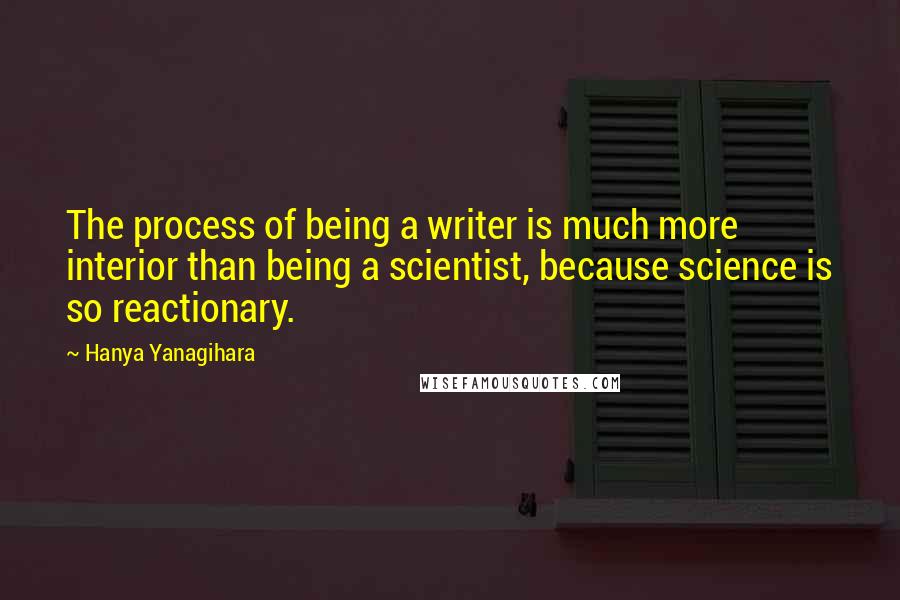 Hanya Yanagihara Quotes: The process of being a writer is much more interior than being a scientist, because science is so reactionary.