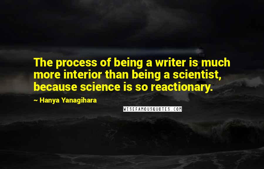 Hanya Yanagihara Quotes: The process of being a writer is much more interior than being a scientist, because science is so reactionary.