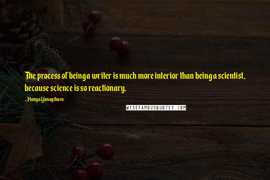 Hanya Yanagihara Quotes: The process of being a writer is much more interior than being a scientist, because science is so reactionary.