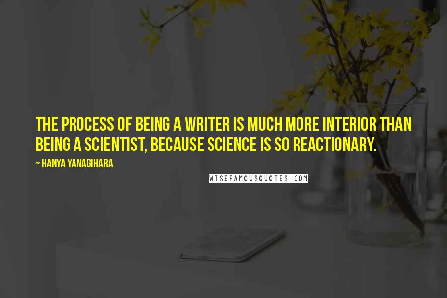 Hanya Yanagihara Quotes: The process of being a writer is much more interior than being a scientist, because science is so reactionary.