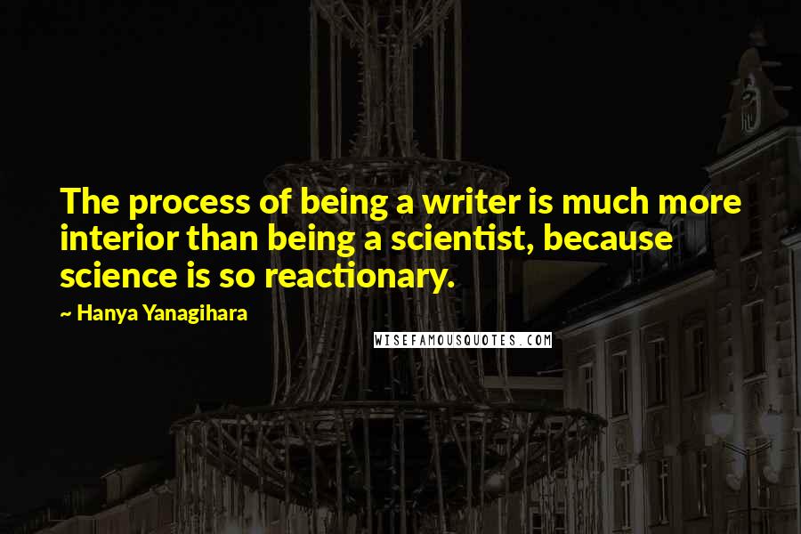 Hanya Yanagihara Quotes: The process of being a writer is much more interior than being a scientist, because science is so reactionary.