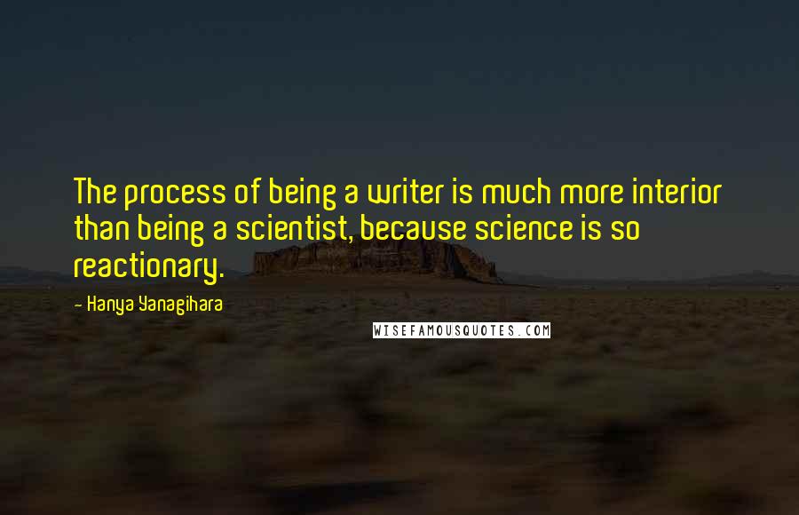 Hanya Yanagihara Quotes: The process of being a writer is much more interior than being a scientist, because science is so reactionary.