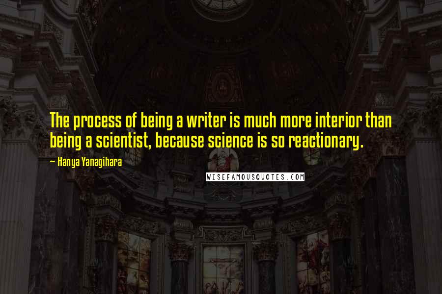 Hanya Yanagihara Quotes: The process of being a writer is much more interior than being a scientist, because science is so reactionary.