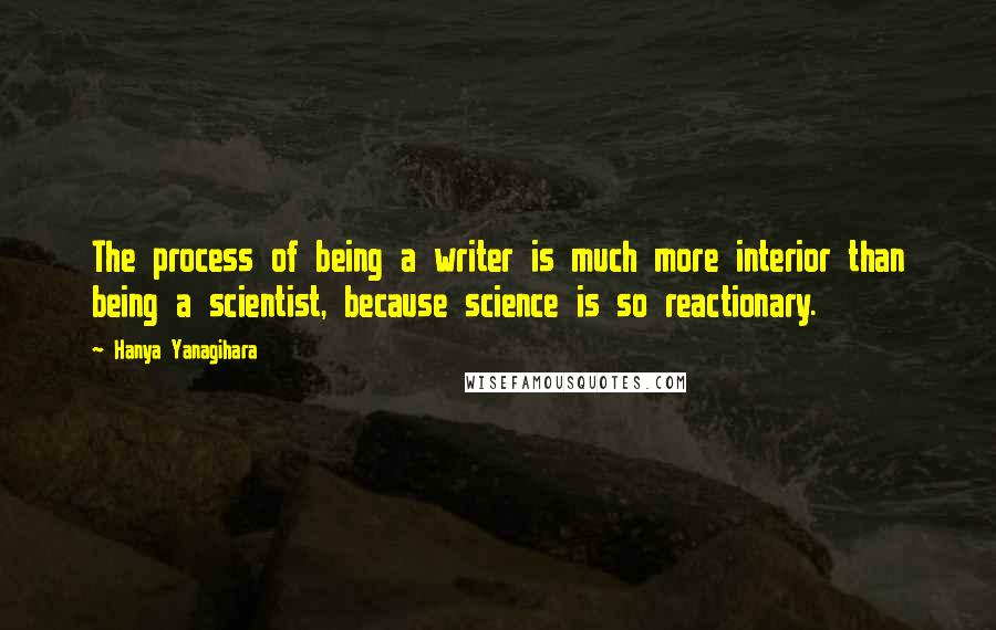 Hanya Yanagihara Quotes: The process of being a writer is much more interior than being a scientist, because science is so reactionary.