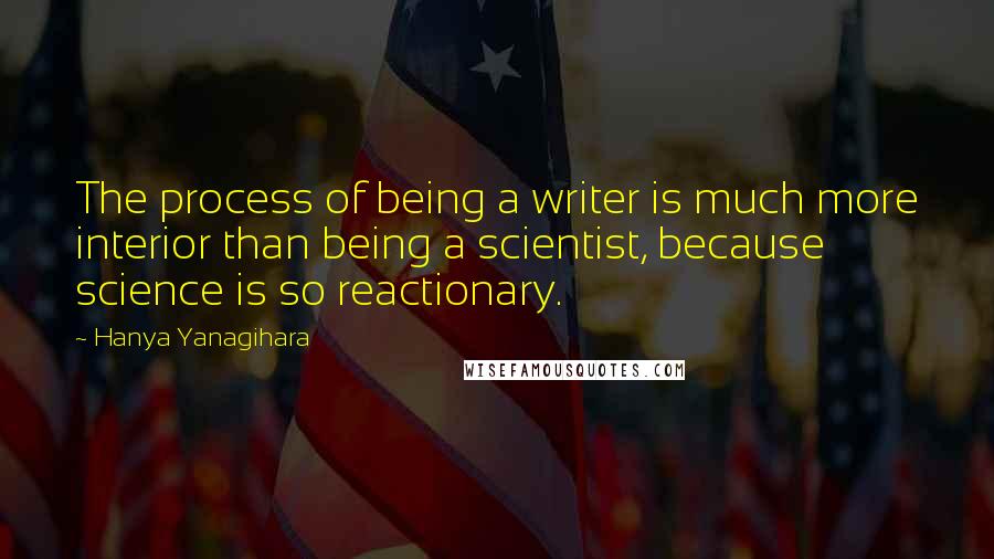 Hanya Yanagihara Quotes: The process of being a writer is much more interior than being a scientist, because science is so reactionary.