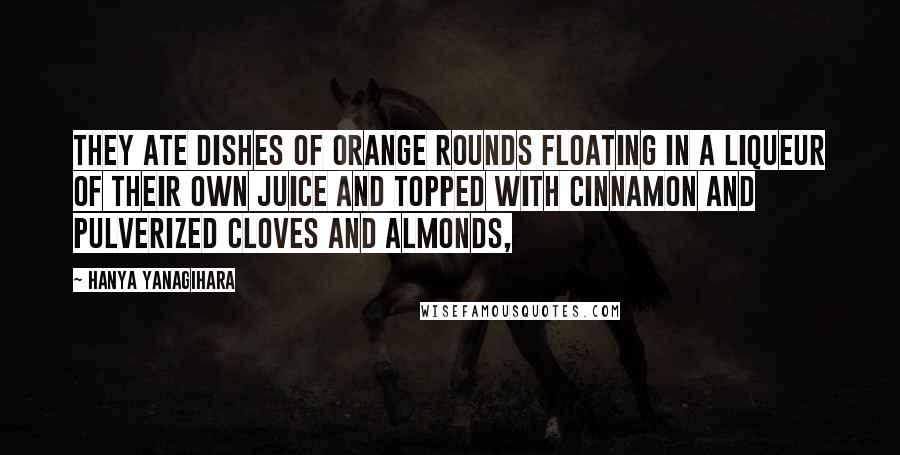 Hanya Yanagihara Quotes: They ate dishes of orange rounds floating in a liqueur of their own juice and topped with cinnamon and pulverized cloves and almonds,