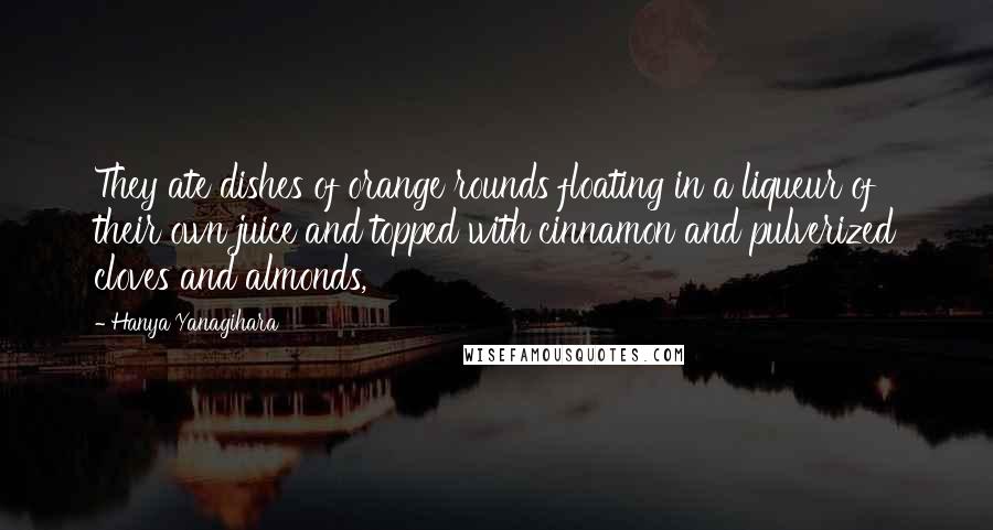 Hanya Yanagihara Quotes: They ate dishes of orange rounds floating in a liqueur of their own juice and topped with cinnamon and pulverized cloves and almonds,