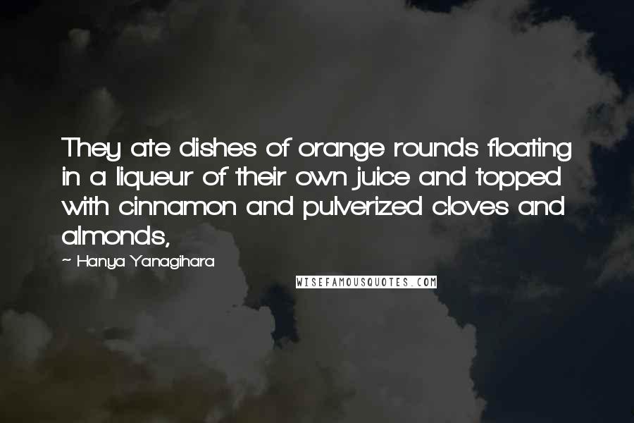 Hanya Yanagihara Quotes: They ate dishes of orange rounds floating in a liqueur of their own juice and topped with cinnamon and pulverized cloves and almonds,