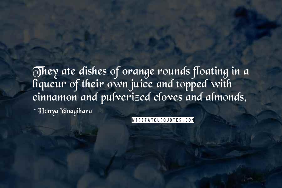 Hanya Yanagihara Quotes: They ate dishes of orange rounds floating in a liqueur of their own juice and topped with cinnamon and pulverized cloves and almonds,