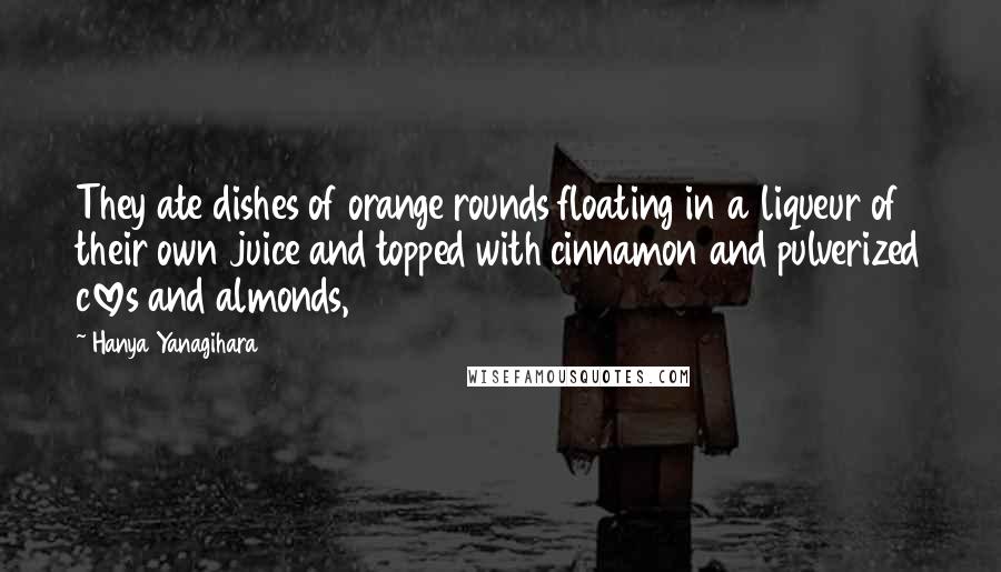 Hanya Yanagihara Quotes: They ate dishes of orange rounds floating in a liqueur of their own juice and topped with cinnamon and pulverized cloves and almonds,