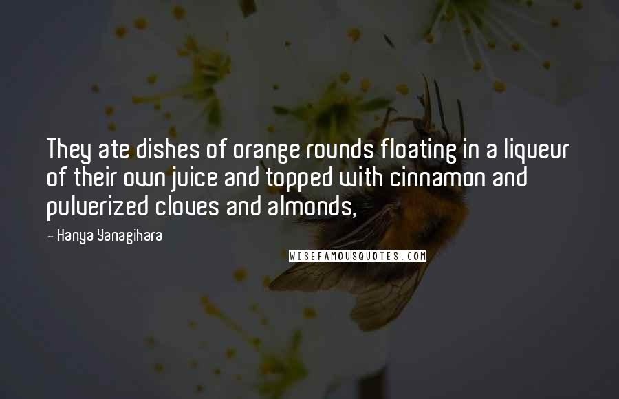 Hanya Yanagihara Quotes: They ate dishes of orange rounds floating in a liqueur of their own juice and topped with cinnamon and pulverized cloves and almonds,