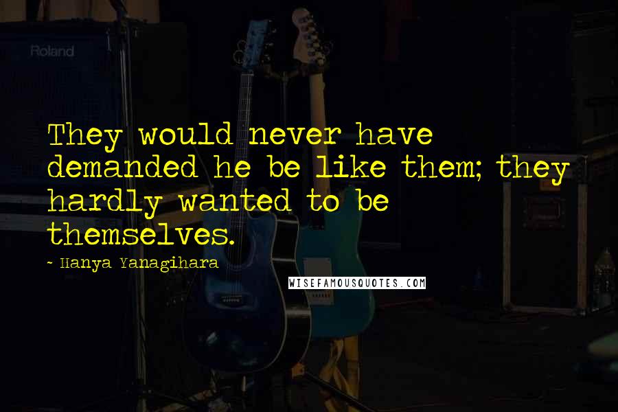 Hanya Yanagihara Quotes: They would never have demanded he be like them; they hardly wanted to be themselves.