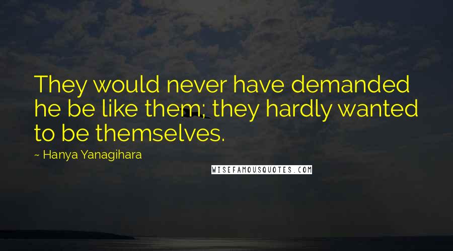 Hanya Yanagihara Quotes: They would never have demanded he be like them; they hardly wanted to be themselves.