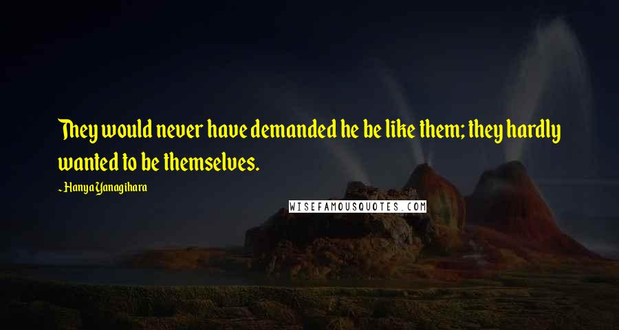 Hanya Yanagihara Quotes: They would never have demanded he be like them; they hardly wanted to be themselves.