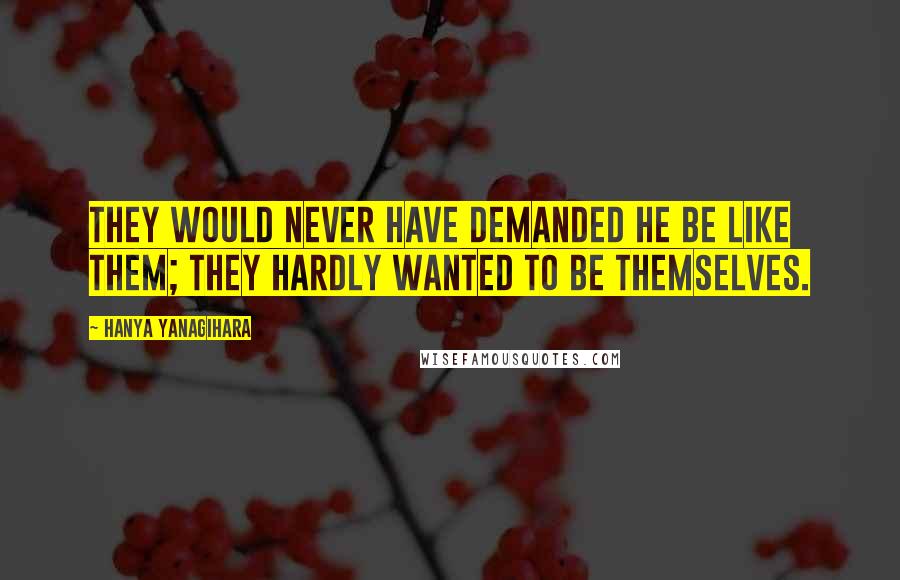 Hanya Yanagihara Quotes: They would never have demanded he be like them; they hardly wanted to be themselves.