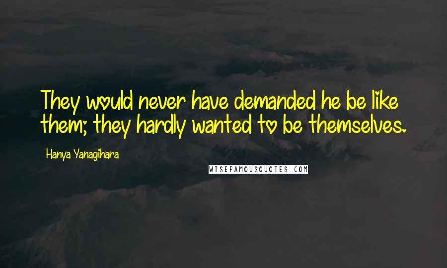 Hanya Yanagihara Quotes: They would never have demanded he be like them; they hardly wanted to be themselves.