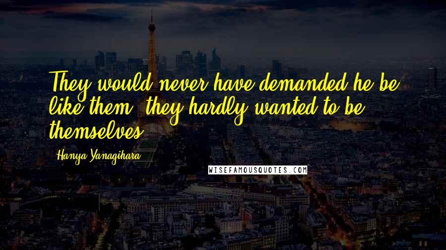 Hanya Yanagihara Quotes: They would never have demanded he be like them; they hardly wanted to be themselves.