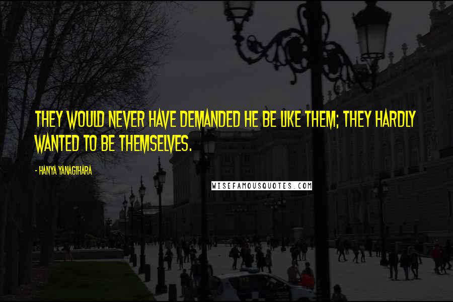 Hanya Yanagihara Quotes: They would never have demanded he be like them; they hardly wanted to be themselves.