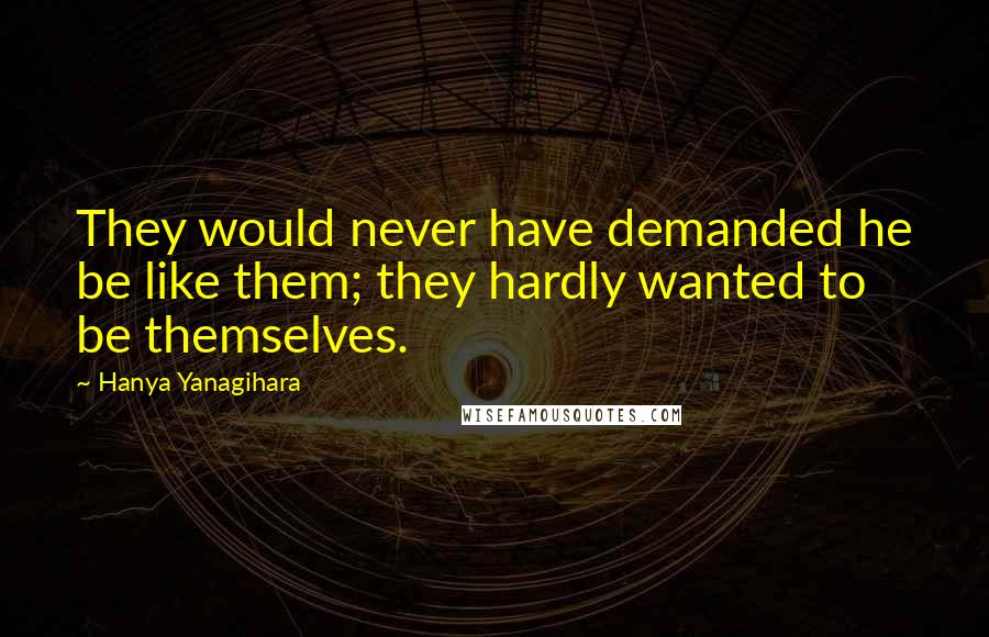 Hanya Yanagihara Quotes: They would never have demanded he be like them; they hardly wanted to be themselves.