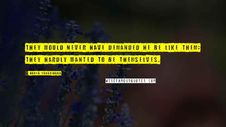 Hanya Yanagihara Quotes: They would never have demanded he be like them; they hardly wanted to be themselves.