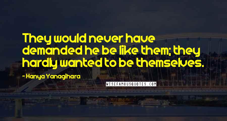 Hanya Yanagihara Quotes: They would never have demanded he be like them; they hardly wanted to be themselves.