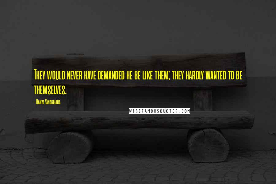 Hanya Yanagihara Quotes: They would never have demanded he be like them; they hardly wanted to be themselves.