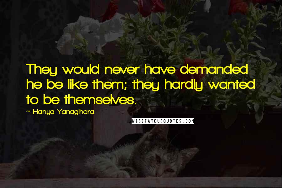 Hanya Yanagihara Quotes: They would never have demanded he be like them; they hardly wanted to be themselves.