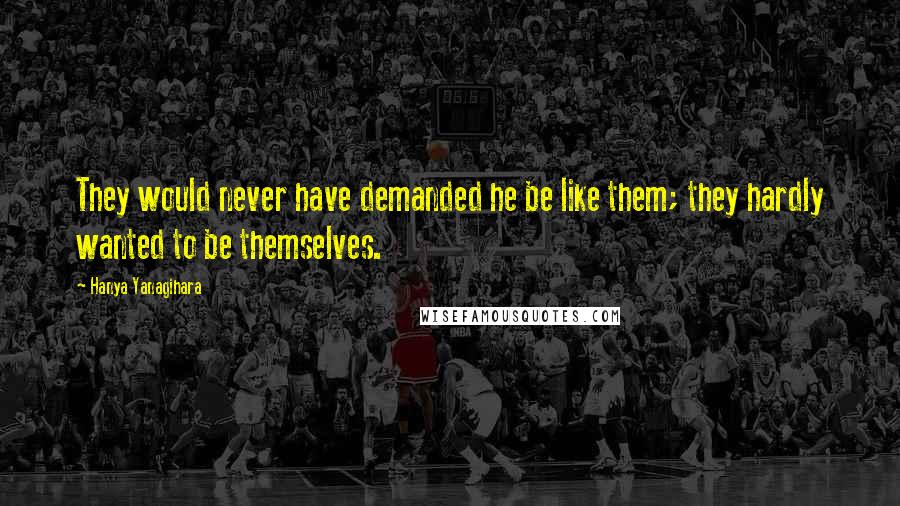 Hanya Yanagihara Quotes: They would never have demanded he be like them; they hardly wanted to be themselves.