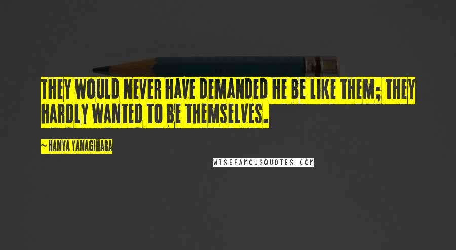 Hanya Yanagihara Quotes: They would never have demanded he be like them; they hardly wanted to be themselves.