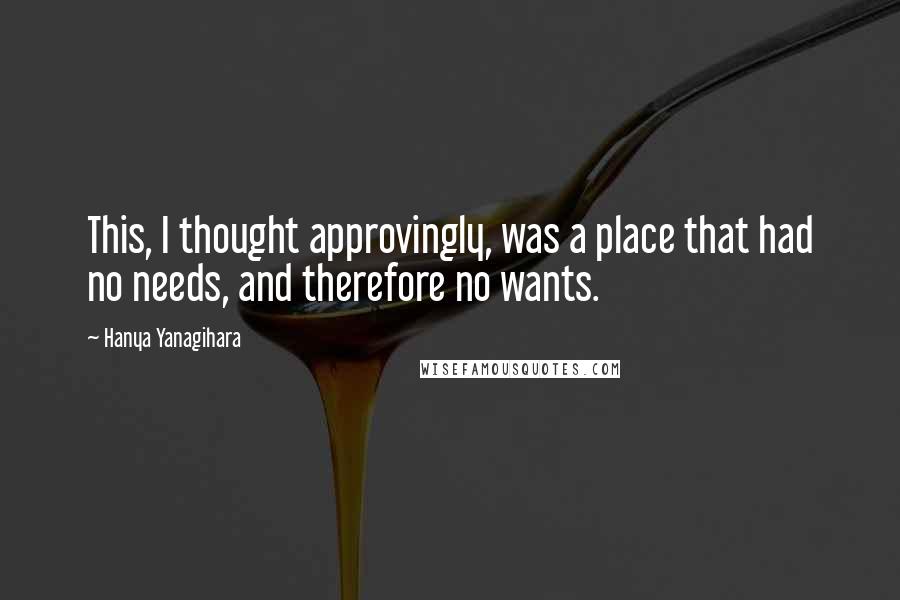 Hanya Yanagihara Quotes: This, I thought approvingly, was a place that had no needs, and therefore no wants.