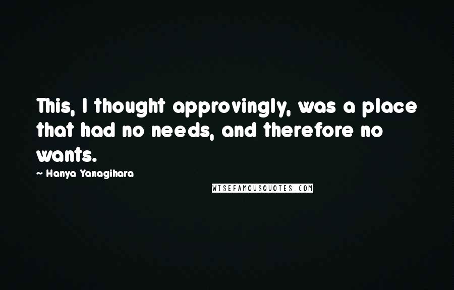 Hanya Yanagihara Quotes: This, I thought approvingly, was a place that had no needs, and therefore no wants.
