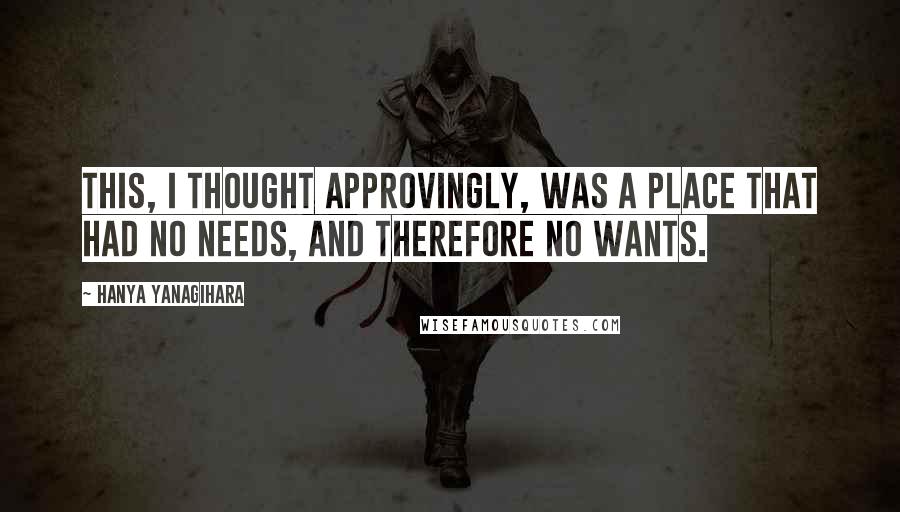 Hanya Yanagihara Quotes: This, I thought approvingly, was a place that had no needs, and therefore no wants.