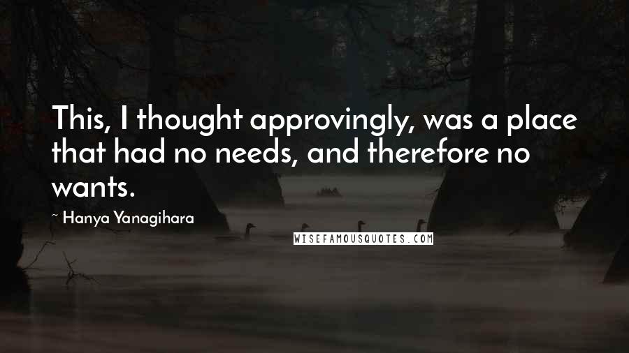 Hanya Yanagihara Quotes: This, I thought approvingly, was a place that had no needs, and therefore no wants.